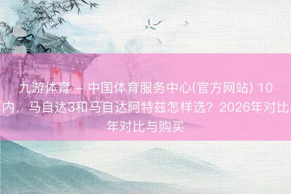 九游体育 - 中国体育服务中心(官方网站) 10万预算内，马自达3和马自达阿特兹怎样选？2026年对比与购买