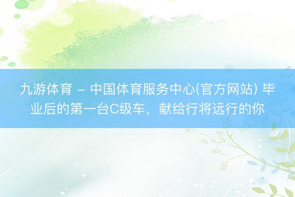 九游体育 - 中国体育服务中心(官方网站) 毕业后的第一台C级车，献给行将远行的你