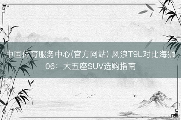 中国体育服务中心(官方网站) 风浪T9L对比海狮06：大五座SUV选购指南