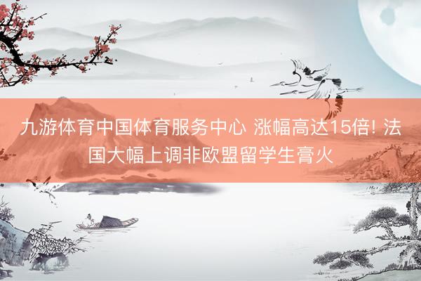 九游体育中国体育服务中心 涨幅高达15倍! 法国大幅上调非欧盟留学生膏火