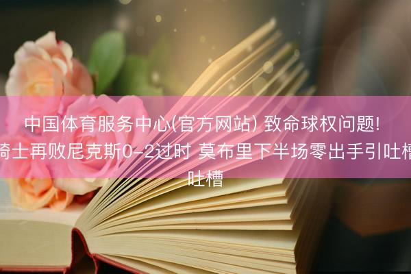 中国体育服务中心(官方网站) 致命球权问题! 骑士再败尼克斯0-2过时 莫布里下半场零出手引吐槽