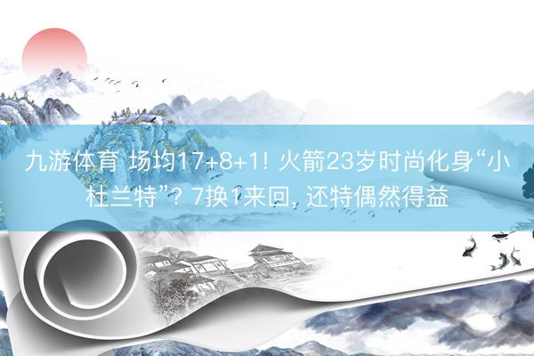 九游体育 场均17+8+1! 火箭23岁时尚化身“小杜兰特”? 7换1来回， 还特偶然得益