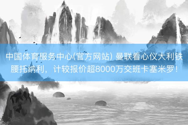 中国体育服务中心(官方网站) 曼联看心仪大利铁腰托纳利，计较报价超8000万交班卡塞米罗！