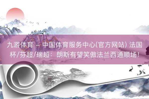九游体育 - 中国体育服务中心(官方网站) 法国杯/芬超/瑞超：朗斯有望笑傲法兰西通顺场！