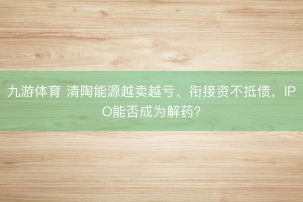 九游体育 清陶能源越卖越亏、衔接资不抵债，IPO能否成为解药？