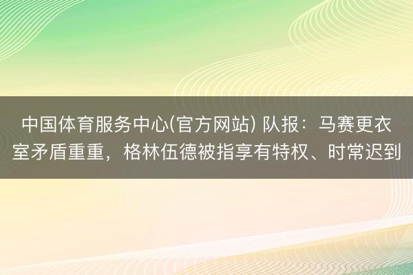 中国体育服务中心(官方网站) 队报：马赛更衣室矛盾重重，格林伍德被指享有特权、时常迟到