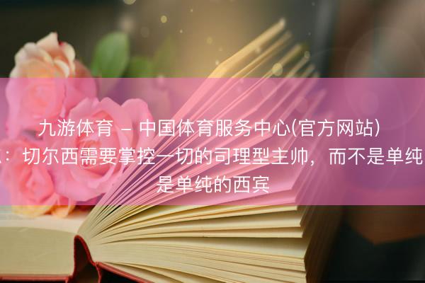 九游体育 - 中国体育服务中心(官方网站) 米克尔：切尔西需要掌控一切的司理型主帅，而不是单纯的西宾
