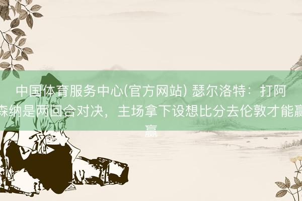中国体育服务中心(官方网站) 瑟尔洛特：打阿森纳是两回合对决，主场拿下设想比分去伦敦才能赢