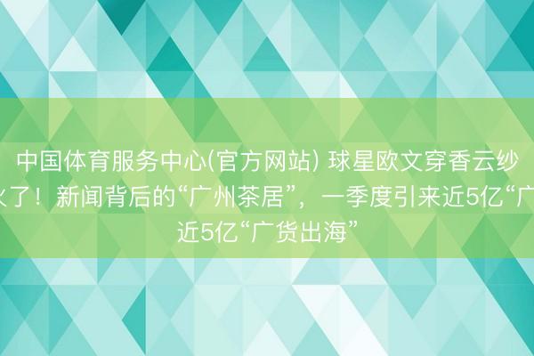中国体育服务中心(官方网站) 球星欧文穿香云纱中山装火了！新闻背后的“广州茶居”，一季度引来近5亿“广货出海”