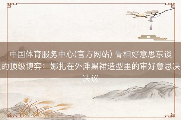 中国体育服务中心(官方网站) 骨相好意思东谈主的顶级博弈：娜扎在外滩黑裙造型里的审好意思决议