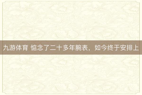 九游体育 惦念了二十多年腕表，如今终于安排上