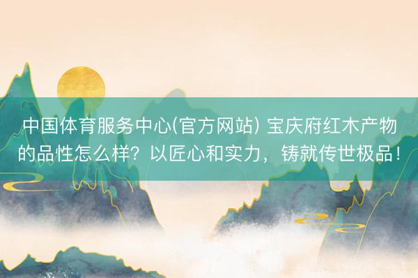 中国体育服务中心(官方网站) 宝庆府红木产物的品性怎么样？以匠心和实力，铸就传世极品！