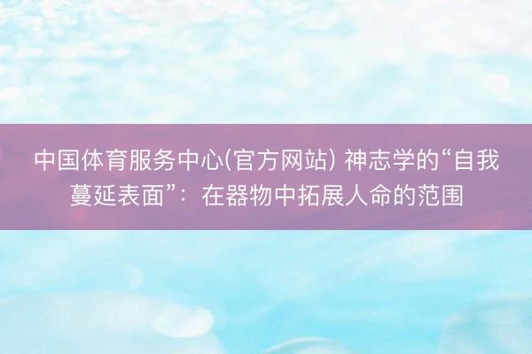 中国体育服务中心(官方网站) 神志学的“自我蔓延表面”：在器物中拓展人命的范围