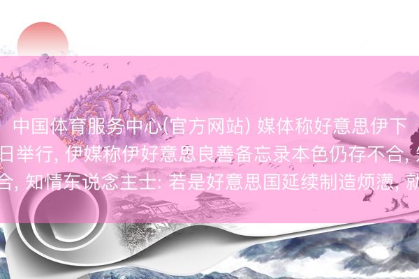 中国体育服务中心(官方网站) 媒体称好意思伊下一轮会谈可能在6月5日举行， 伊媒称伊好意思良善备忘录本色仍存不合， 知情东说念主士: 若是好意思国延续制造烦懑， 就不成能完了最终良善