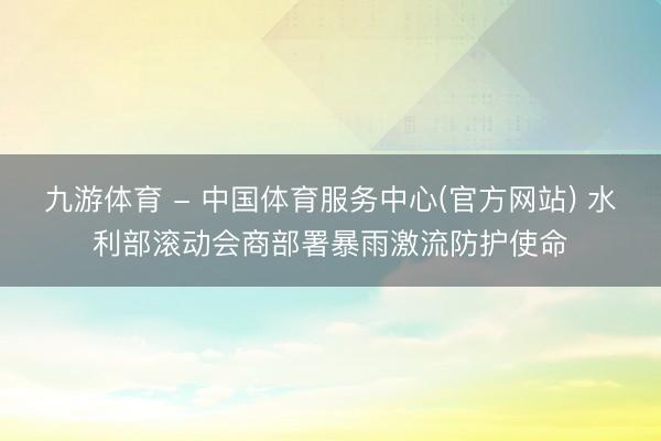 九游体育 - 中国体育服务中心(官方网站) 水利部滚动会商部署暴雨激流防护使命