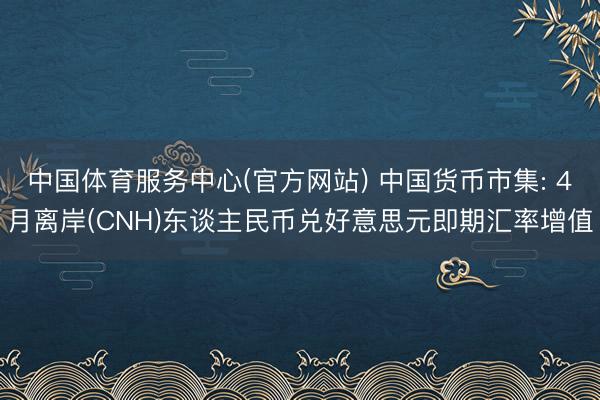 中国体育服务中心(官方网站) 中国货币市集: 4月离岸(CNH)东谈主民币兑好意思元即期汇率增值