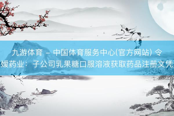 九游体育 - 中国体育服务中心(官方网站) 令嫒药业：子公司乳果糖口服溶液获取药品注册文凭