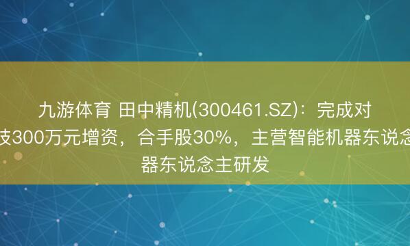 九游体育 田中精机(300461.SZ)：完成对助能科技300万元增资，合手股30%，主营智能机器东说念主研发
