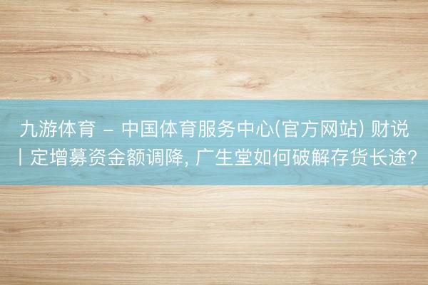 九游体育 - 中国体育服务中心(官方网站) 财说丨定增募资金额调降， 广生堂如何破解存货长途?