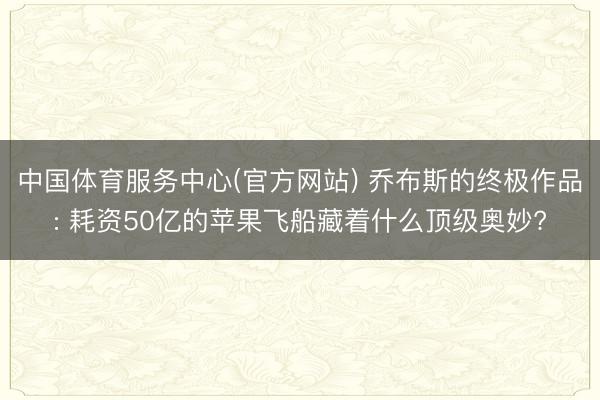 中国体育服务中心(官方网站) 乔布斯的终极作品: 耗资50亿的苹果飞船藏着什么顶级奥妙?