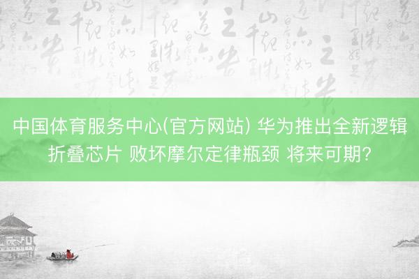 中国体育服务中心(官方网站) 华为推出全新逻辑折叠芯片 败坏摩尔定律瓶颈 将来可期?