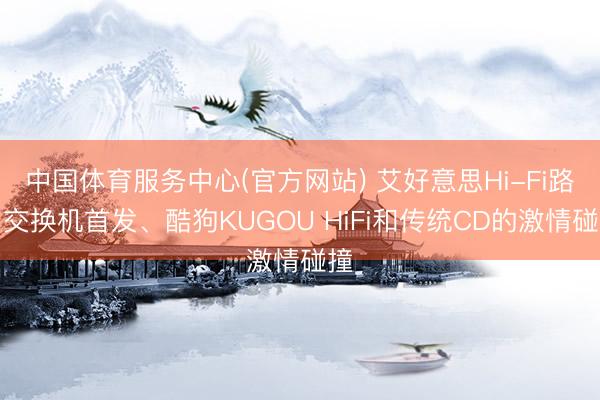 中国体育服务中心(官方网站) 艾好意思Hi-Fi路由交换机首发、酷狗KUGOU HiFi和传统CD的激情碰撞