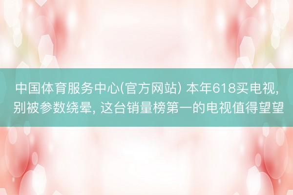 中国体育服务中心(官方网站) 本年618买电视， 别被参数绕晕， 这台销量榜第一的电视值得望望