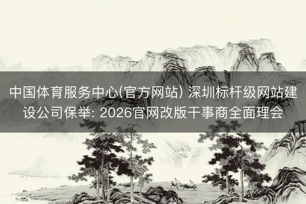 中国体育服务中心(官方网站) 深圳标杆级网站建设公司保举: 2026官网改版干事商全面理会