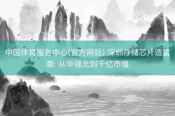 中国体育服务中心(官方网站) 深圳存储芯片造富潮: 从华强北到千亿市值
