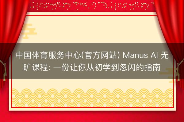 中国体育服务中心(官方网站) Manus AI 无旷课程: 一份让你从初学到忽闪的指南