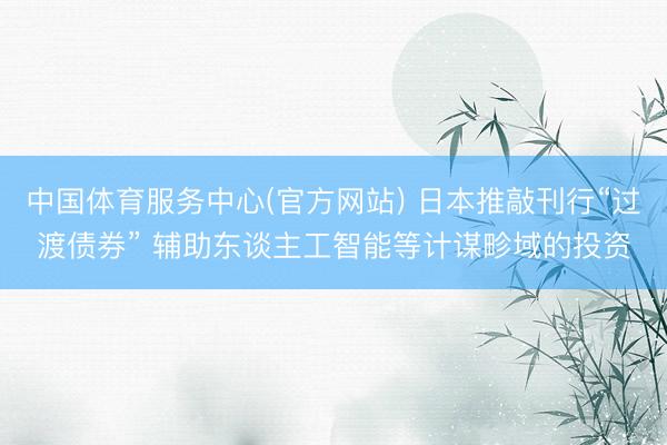 中国体育服务中心(官方网站) 日本推敲刊行“过渡债券” 辅助东谈主工智能等计谋畛域的投资
