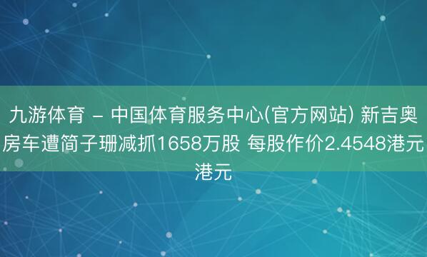 九游体育 - 中国体育服务中心(官方网站) 新吉奥房车遭简子珊减抓1658万股 每股作价2.4548港元