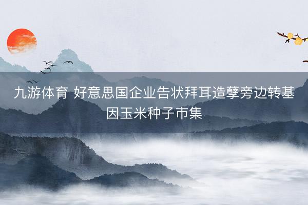 九游体育 好意思国企业告状拜耳造孽旁边转基因玉米种子市集