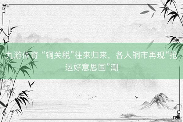 九游体育 “铜关税”往来归来，各人铜市再现“抢运好意思国”潮