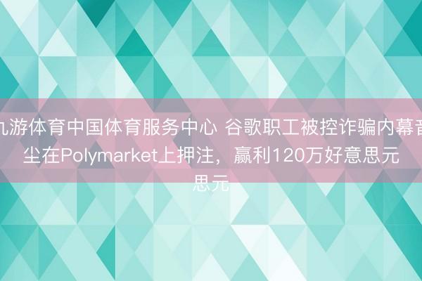 九游体育中国体育服务中心 谷歌职工被控诈骗内幕音尘在Polymarket上押注，赢利120万好意思元