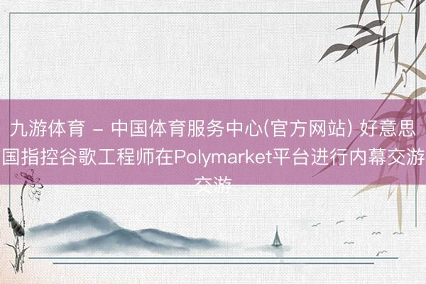 九游体育 - 中国体育服务中心(官方网站) 好意思国指控谷歌工程师在Polymarket平台进行内幕交游