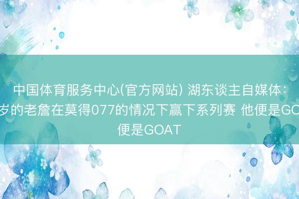中国体育服务中心(官方网站) 湖东谈主自媒体：41岁的老詹在莫得077的情况下赢下系列赛 他便是GOAT
