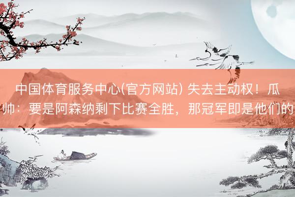 中国体育服务中心(官方网站) 失去主动权！瓜帅：要是阿森纳剩下比赛全胜，那冠军即是他们的