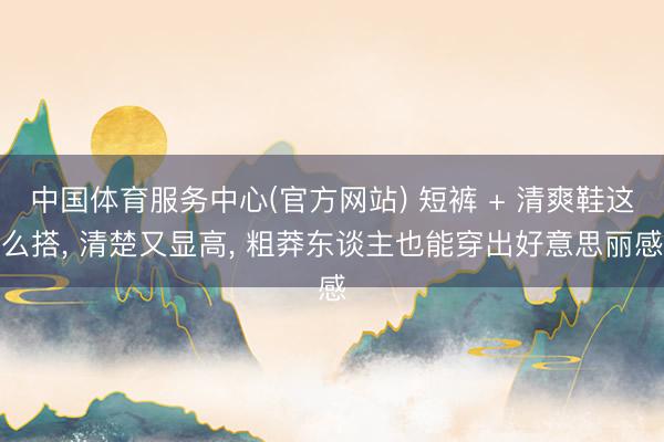 中国体育服务中心(官方网站) 短裤 + 清爽鞋这么搭， 清楚又显高， 粗莽东谈主也能穿出好意思丽感