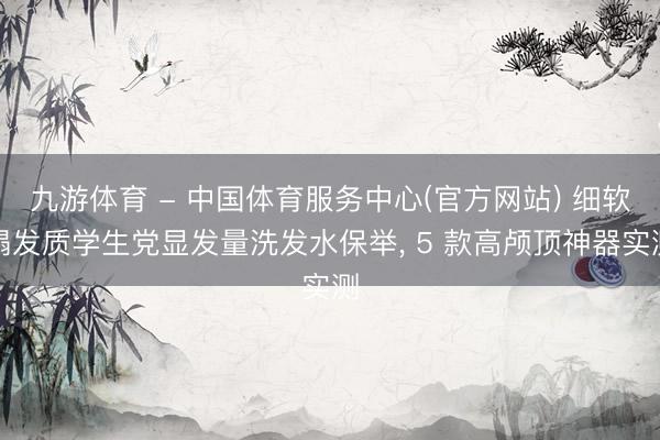 九游体育 - 中国体育服务中心(官方网站) 细软塌发质学生党显发量洗发水保举， 5 款高颅顶神器实测