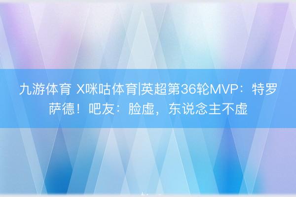 九游体育 X咪咕体育|英超第36轮MVP：特罗萨德！吧友：脸虚，东说念主不虚