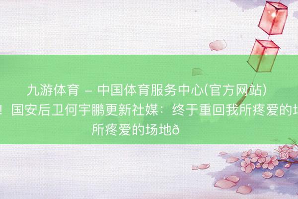 九游体育 - 中国体育服务中心(官方网站) 好久不见！国安后卫何宇鹏更新社媒：终于重回我所疼爱的场地💚