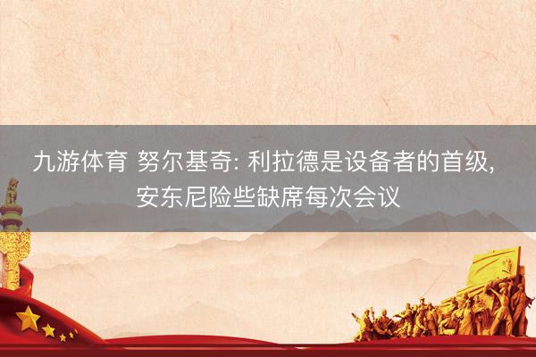 九游体育 努尔基奇: 利拉德是设备者的首级， 安东尼险些缺席每次会议