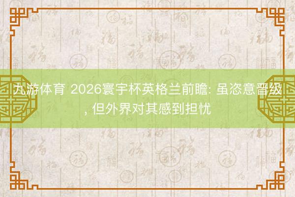 九游体育 2026寰宇杯英格兰前瞻: 虽恣意晋级， 但外界对其感到担忧