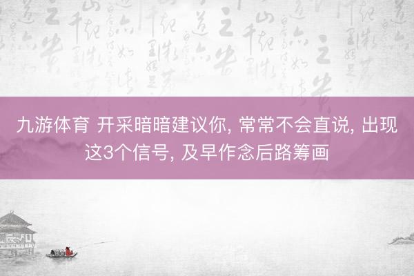 九游体育 开采暗暗建议你， 常常不会直说， 出现这3个信号， 及早作念后路筹画