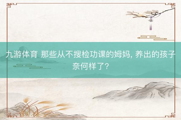 九游体育 那些从不搜检功课的姆妈， 养出的孩子奈何样了?