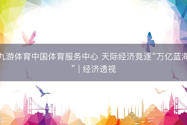 九游体育中国体育服务中心 天际经济竞逐“万亿蓝海” | 经济透视