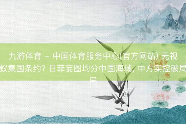 九游体育 - 中国体育服务中心(官方网站) 无视蚁集国条约? 日菲妄图均分中国海域， 中方实控破局