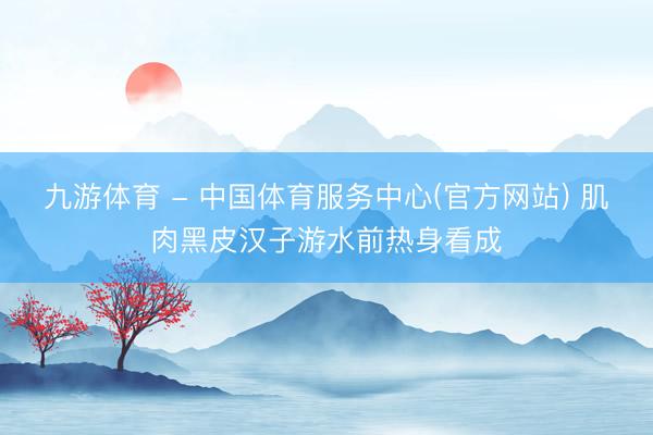 九游体育 - 中国体育服务中心(官方网站) 肌肉黑皮汉子游水前热身看成