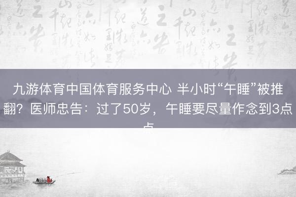 九游体育中国体育服务中心 半小时“午睡”被推翻？医师忠告：过了50岁，午睡要尽量作念到3点